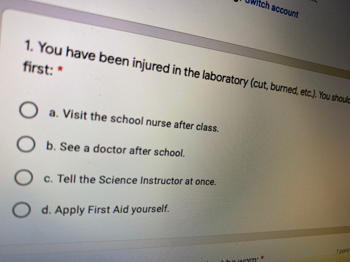 tch account
1. You have been injured in the laboratory (cut, burned, etc.). You should
first: *
a. Visit the school nurse after class.
b. See a doctor after school.
c. Tell the Science Instructor at once.
O d. Apply First Aid yourself.
1 point
tho worn:
