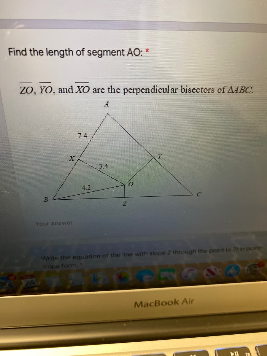 Find the length of segment AO: *
ZO, YO, and XO are the perpendicul ar bisectors of AABC.
7.4
3.4
4.2
Z.
Your answer
Write the equation of the line with slope 2 through the point (4.7) in point-
slope form.
MacBook Air
