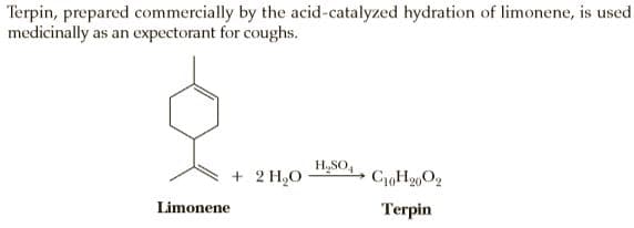 Terpin, prepared commercially by the acid-catalyzed hydration of limonene, is used
medicinally as an expectorant for coughs.
HSO,
+ 2 H,O
CH20O2
Limonene
Terpin
