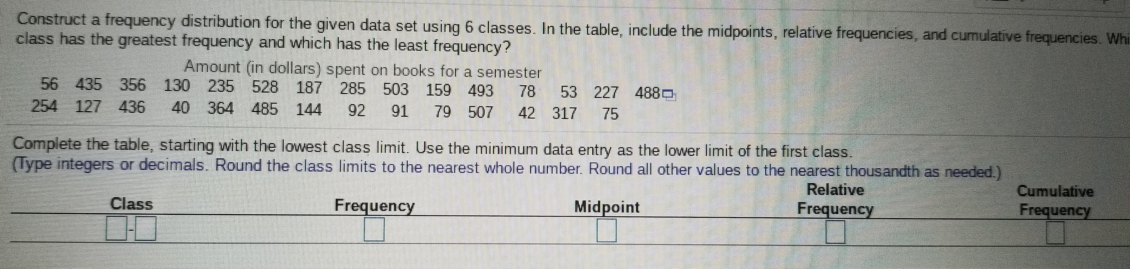 Construct a frequency distribution for the given data set using 6 classes. In the table, include the midpoints, relative frequencies, and cumulative frequencies. Whi
class has the greatest frequency and which has the least frequency?
Amount (in dollars) spent on books for a semester
56 435
254 127 436
356 130 235 528 187 285 503 159 493
78
42 317
53
227 4880
40 364 485
144
92
91
79 507
75
Complete the table, starting with the lowest class limit. Use the minimum data entry as the lower limit of the first class.
(Type integers or decimals, Round the class limits to the nearest whole number Round all other values to the nearest thousandth as needed.)
Relative
Cumulative
Frequency
Class
Frequency
Midpoint
Frequency
