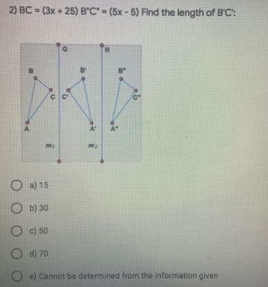 2) BC = (3x + 25) B"C" = (5x- 5) Find the length of B'C:
H.
B'
A'
A"
O a) 15
O b) 30
c) 50
O d) 70
Cannot be determined from the information given
