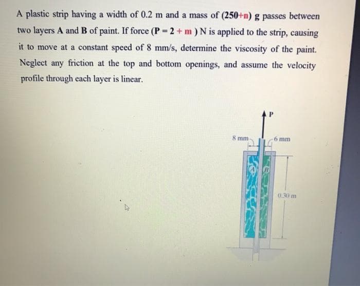 A plastic strip having a width of 0.2 m and a mass of (250+n) g passes between
two layers A and B of paint. If force (P = 2 + m) N is applied to the strip, causing
it to move at a constant speed of 8 mm/s, determine the viscosity of the paint.
Neglect any friction at the top and bottom openings, and assume the velocity
profile through each layer is linear.
8 mm-
mm
0.30 m
