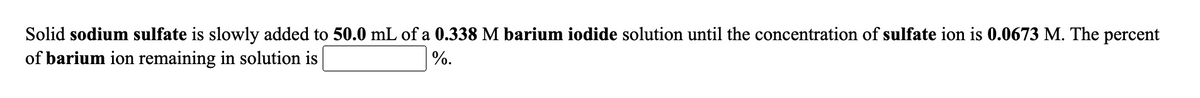 Solid sodium sulfate is slowly added to 50.0 mL of a 0.338 M barium iodide solution until the concentration of sulfate ion is 0.0673 M. The percent
of barium ion remaining in solution is
%.
