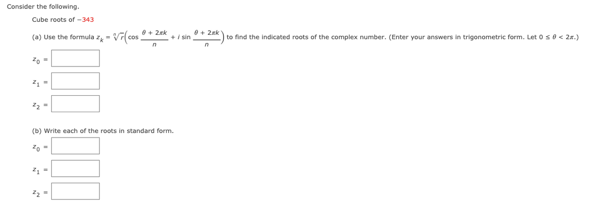 Consider the following.
Cube roots of -343
0 + 2xk
0 + 2zk
(a) Use the formula z = Vr(cos
+ i sin
to find the indicated roots of the complex number. (Enter your answers in trigonometric form. Let 0 s0 < 2n.)
in
Zo =
z =
z2 =
(b) Write each of the roots in standard form.
Zo =
21 =
Z2 =
