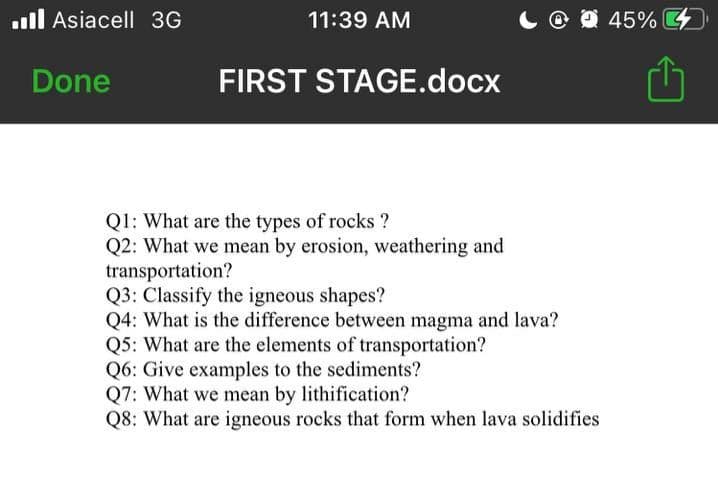 ll Asiacell 3G
11:39 AM
O O 45%
Done
FIRST STAGE.docx
Q1: What are the types of rocks ?
Q2: What we mean by erosion, weathering and
transportation?
Q3: Classify the igneous shapes?
Q4: What is the difference between magma and lava?
Q5: What are the elements of transportation?
Q6: Give examples to the sediments?
Q7: What we mean by lithification?
Q8: What are igneous rocks that form when lava solidifies
