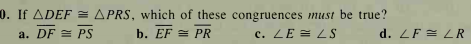 0. If ADEF = APRS, which of these congruences must be true?
a. DF = PS
b. EF = PR
c. LE = LS
d. ZF = LR
