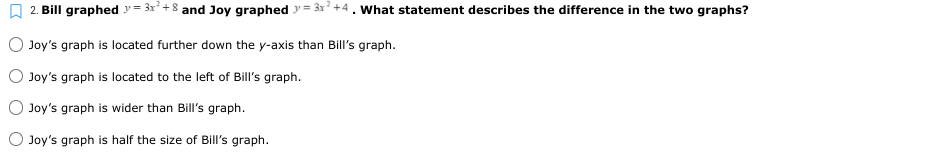 2. Bill graphed = 3x² + 8 and Joy graphed = 3x +4. What statement describes the difference in the two graphs?
Joy's graph is located further down the y-axis than Bill's graph.
Joy's graph is located to the left of Bill's graph.
Joy's graph is wider than Bill's graph.
Joy's graph is half the size of Bill's graph.
