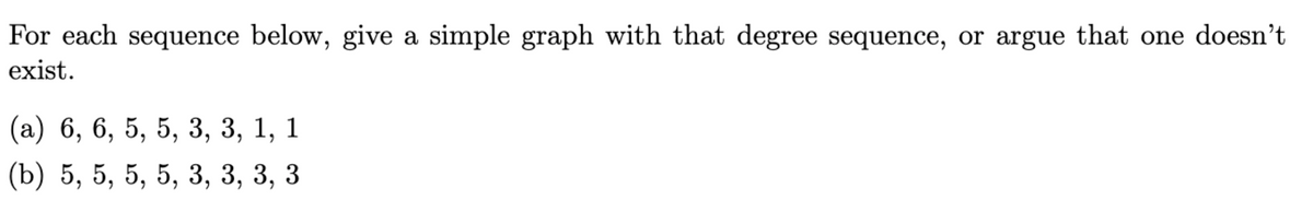 For each sequence below, give a simple graph with that degree sequence, or argue that one doesn't
exist.
(a) 6, 6, 5, 5, 3, 3, 1, 1
(b) 5, 5, 5, 5, 3, 3, 3, 3