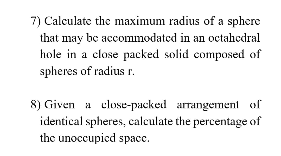 7) Calculate the maximum radius of a sphere
that may be accommodated in an octahedral
hole in a close packed solid composed of
spheres of radius r.
8) Given a close-packed arrangement of
identical spheres, calculate the percentage of
the unoccupied space.