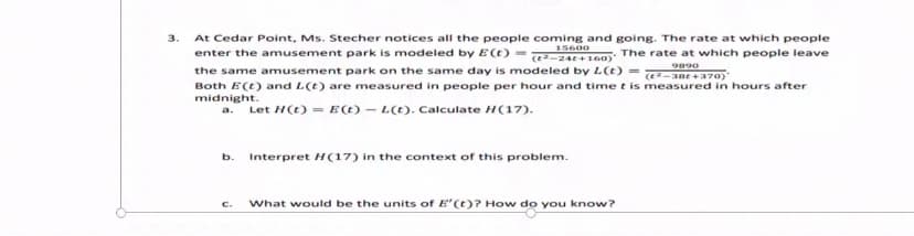 3.
At Cedar Point, Ms. Stecher notices all the people coming and going. The rate at which people
15600
enter the amusement park is modeled by E(t) = At100) The rate at which people leave
the same amusement park on the same day is modeled by L(t) =
9890
e-ane+370)
Both E(t) and L(t) are measured in people per hour and time t is measured in hours after
midnight.
Let H(t) = E(t) – L(t). Calculate H(17).
a.
b.
Interpret H(17) in the context of this problem.
C.
What would be the units of E'(t)? How do you know?
