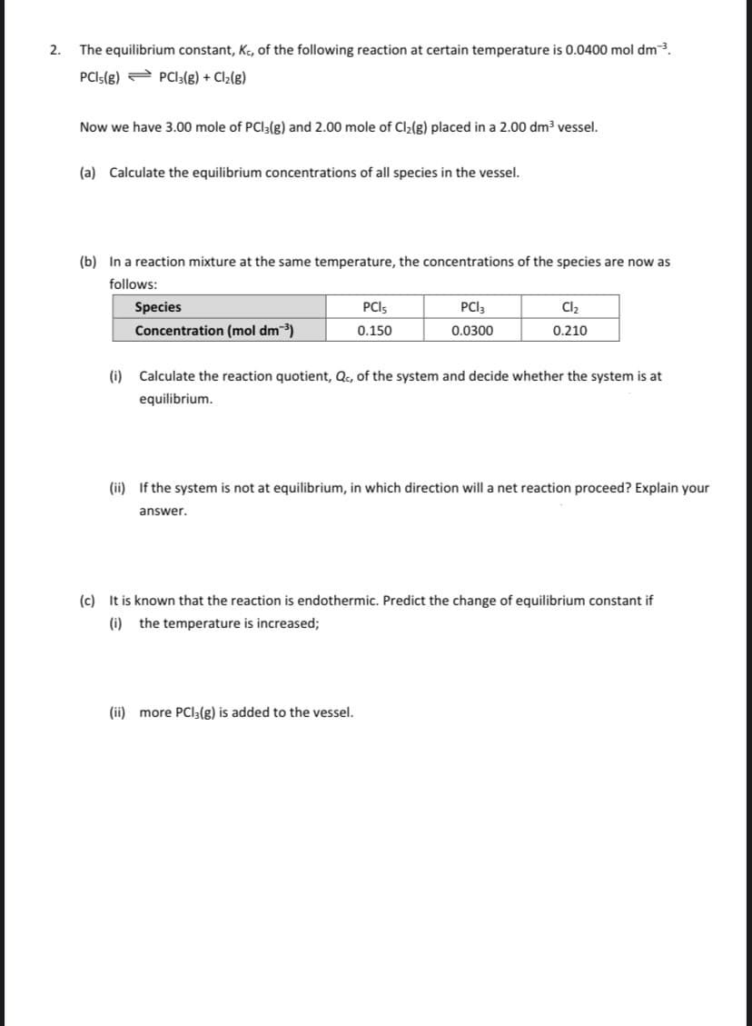 2.
The equilibrium constant, Ke, of the following reaction at certain temperature is 0.0400 mol dm3.
PCIS(g) 2 PCI3(g) + Cl2(g)
Now we have 3.00 mole of PCI3(g) and 2.00 mole of Cl2(g) placed in a 2.00 dm³ vessel.
(a) Calculate the equilibrium concentrations of all species in the vessel.
(b) In a reaction mixture at the same temperature, the concentrations of the species are now as
follows:
Species
PCIS
PCI3
Cl2
Concentration (mol dm3)
0.150
0.0300
0.210
(i) Calculate the reaction quotient, Qc, of the system and decide whether the system is at
equilibrium.
(ii) If the system is not at equilibrium, in which direction will a net reaction proceed? Explain your
answer.
(c) It is known that the reaction is endothermic. Predict the change of equilibrium constant if
(i) the temperature is increased;
(ii) more PCI3(g) is added to the vessel.
