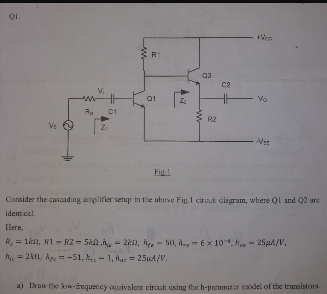 Q1.
+Vcc
R1
Q2
C2
Vi
Q1
Z2
Vo
Rs
C1
R2
Vs
VEE
Fig.1
Consider the cascading amplifier setup in the above Fig.1 circuit diagram, where Q1 and Q2 are
identical.
Here,
R = 1kN, R1 = R2 = 5k2,hie
2kn, hfe = 50, hre = 6 x 10-4, hoe = 25HA/V,
%3D
%3D
%3D
%3D
hic = 2kn, hfc =-51, hrc
1, hoc = 25HA/V.
%3D
%3D
%3D
a) Draw the low-frequency equivalent circuit using the h-parameter model of the transistors.
