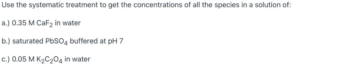 Use the systematic treatment to get the concentrations of all the species in a solution of:
a.) 0.35 M CAF2 in water
b.) saturated PBSO4 buffered at pH 7
c.) 0.05 M K2C204 in water
