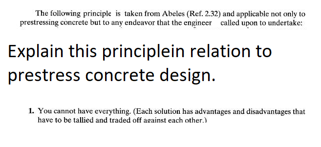 The following principle is taken from Abeles (Ref. 2.32) and applicable not only to
prestressing concrete but to any endeavor that the engineer called upon to undertake:
Explain this principlein relation to
prestress concrete design.
1. You cannot have everything. (Each solution has advantages and disadvantages that
have to be tallied and traded off against each other.)
