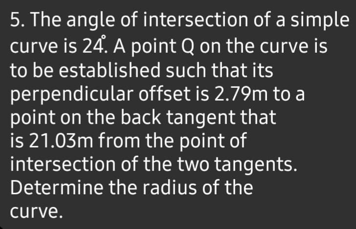 5. The angle of intersection of a simple
curve is 24. A point Q on the curve is
to be established such that its
perpendicular offset is 2.79m to a
point on the back tangent that
is 21.03m from the point of
intersection of the two tangents.
Determine the radius of the
curve.
