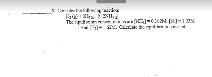 5. Consider the following reaction:
N2 (g) + 3H2 » → 2NH3 )
The equilibrium concentrations are [NH3]= 0.102M, [N2] = 1.03M
And [H2] = 1.62M. Calculate the equilibrium constant.
