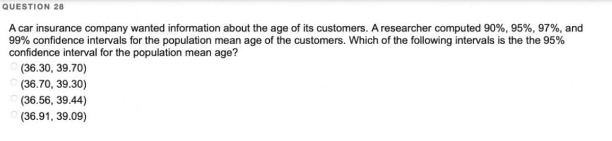 QUESTION 28
A car insurance company wanted information about the age of its customers. A researcher computed 90%, 95%, 97%, and
99% confidence intervals for the population mean age of the customers. Which of the following intervals is the the 95%
confidence interval for the population mean age?
(36.30, 39.70)
(36.70, 39.30)
(36.56, 39.44)
(36.91, 39.09)