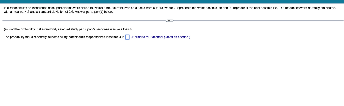 In a recent study on world happiness, participants were asked to evaluate their current lives on a scale from 0 to 10, where 0 represents the worst possible life and 10 represents the best possible life. The responses were normally distributed,
with a mean of 4.6 and a standard deviation of 2.6. Answer parts (a)-(d) below.
(a) Find the probability that a randomly selected study participant's response was less than 4.
The probability that a randomly selected study participant's response was less than 4 is
(Round to four decimal places as needed.)