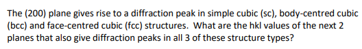 The (200) plane gives rise to a diffraction peak in simple cubic (sc), body-centred cubic
(bcc) and face-centred cubic (fcc) structures. What are the hkl values of the next 2
planes that also give diffraction peaks in all 3 of these structure types?
