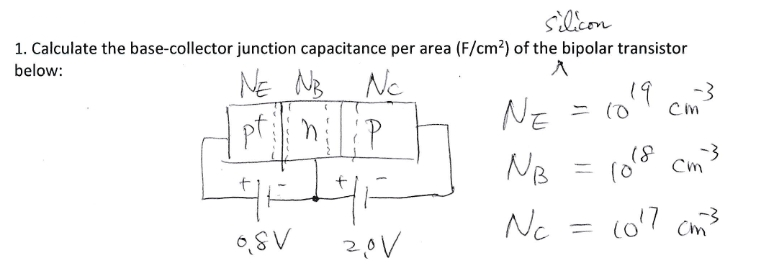 silicon
1. Calculate the base-collector junction capacitance per area (F/cm?) of the bipolar transistor
below:
NE NB Ne
pt P
NE
19
= (0
-3
Cin
NB
(0° Cm
%3D
Nc
(o'7 cm3
2,0V
