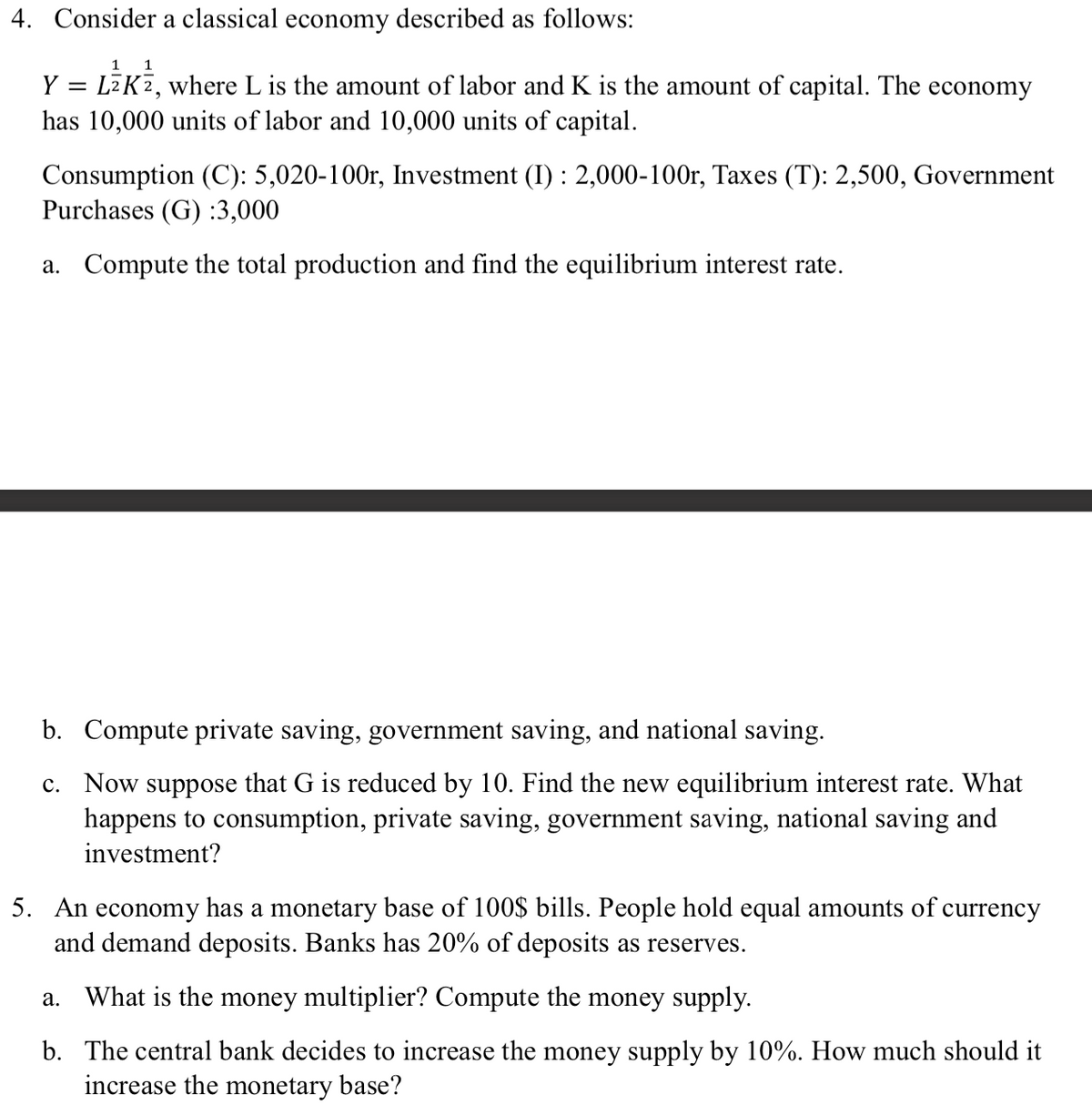 4. Consider a classical economy described as follows:
1 1
Y = LK², where L is the amount of labor and K is the amount of capital. The economy
has 10,000 units of labor and 10,000 units of capital.
Consumption (C): 5,020-100r, Investment (I): 2,000-100r, Taxes (T): 2,500, Government
Purchases (G) :3,000
a. Compute the total production and find the equilibrium interest rate.
b. Compute private saving, government saving, and national saving.
c. Now suppose that G is reduced by 10. Find the new equilibrium interest rate. What
happens to consumption, private saving, government saving, national saving and
investment?
5. An economy has a monetary base of 100$ bills. People hold equal amounts of currency
and demand deposits. Banks has 20% of deposits as reserves.
What is the money multiplier? Compute the money supply.
b. The central bank decides to increase the money supply by 10%. How much should it
increase the monetary base?
a.