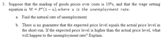 3. Suppose that the markup of goods prices over costs is 10%, and that the wage setting
equation is W = P² (1-u), where u is the unemployment rate.
a. Find the natural rate of unemployment.
b.
There is no guarantee that the expected price level equals the actual price level in
the short run. If the expected price level is higher than the actual price level, what
will happen to the unemployment rate? Explain.