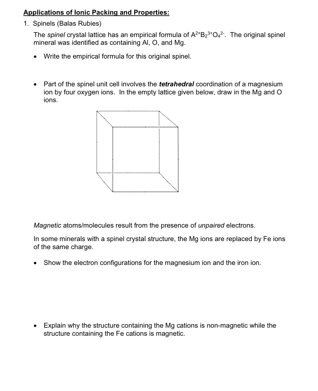 Applications of lonic Packing and Properties:
1. Spinels (Balas Rubies)
The spinel crystal lattice has an empirical formula of A2*B23*O4². The original spinel
mineral was identified as containing Al, O, and Mg.
Write the empirical formula for this original spinel.
Part of the spinel unit cell involves the tetrahedral coordination of a magnesium
ion by four oxygen ions. In the empty lattice given below, draw in the Mg and O
jons.
Magnetic atoms/molecules result from the presence of unpaired electrons.
In some minerals with a spinel crystal structure, the Mg ions are replaced by Fe ions
of the same charge.
Show the electron configurations for the magnesium ion and the iron ion.
Explain why the structure containing the Mg cations is non-magnetic while the
structure containing the Fe cations is magnetic.
