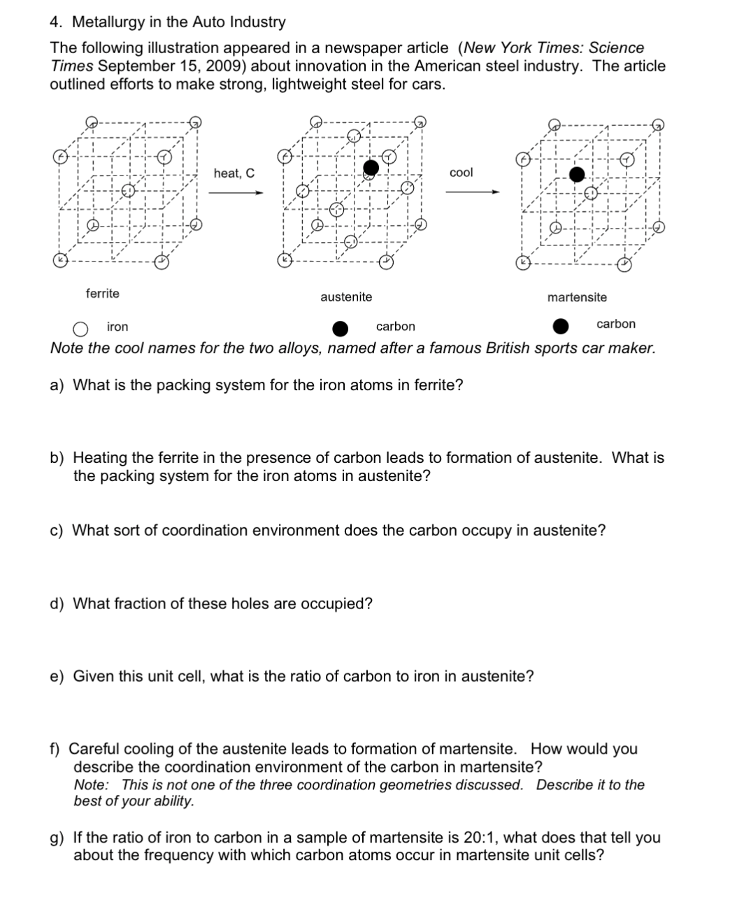 4. Metallurgy in the Auto Industry
The following illustration appeared in a newspaper article (New York Times: Science
Times September 15, 2009) about innovation in the American steel industry. The article
outlined efforts to make strong, lightweight steel for cars.
heat, C
cool
ferrite
austenite
martensite
iron
carbon
carbon
Note the cool names for the two alloys, named after a famous British sports car maker.
a) What is the packing system for the iron atoms in ferrite?
b) Heating the ferrite in the presence of carbon leads to formation of austenite. What is
the packing system for the iron atoms in austenite?
c) What sort of coordination environment does the carbon occupy in austenite?
d) What fraction of these holes are occupied?
e) Given this unit cell, what is the ratio of carbon to iron in austenite?
f) Careful cooling of the austenite leads to formation of martensite. How would you
describe the coordination environment of the carbon in martensite?
Note: This is not one of the three coordination geometries discussed. Describe it to the
best of your ability.
g) If the ratio of iron to carbon in a sample of martensite is 20:1, what does that tell you
about the frequency with which carbon atoms occur in martensite unit cells?
