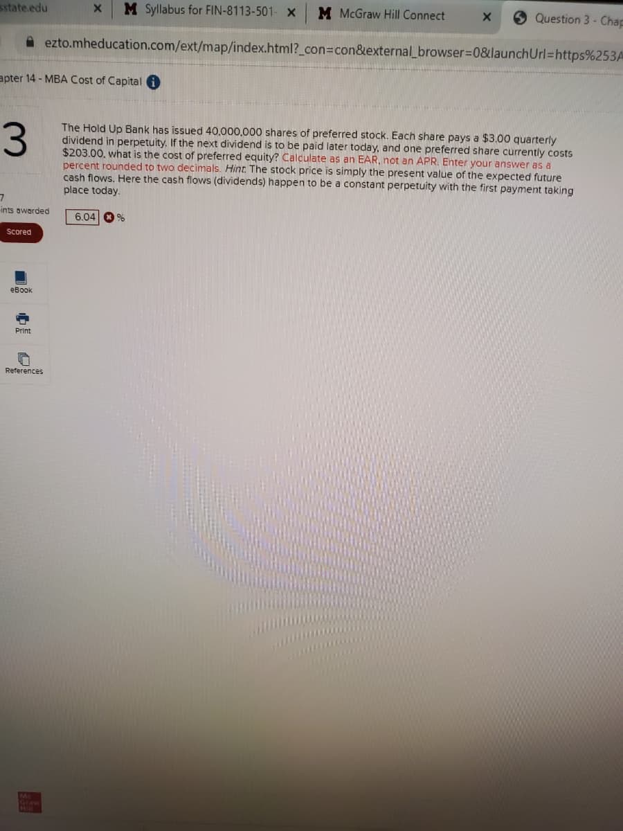 state.edu
M Syllabus for FIN-8113-501- x
M McGraw Hill Connect
6 Question 3 - Chap
A ezto.mheducation.com/ext/map/index.html?_con=con&external_browser=0&launchUrl=https%253A
apter 14 - MBA Cost of Capital i
The Hold Up Bank has issued 40,000,000 shares of preferred stock. Each share pays a $3.00 quarterly
dividend in perpetuity. If the next dividend is to be paid later today, and one preferred share currently costs
$203.00, what is the cost of preferred equity? Calculate as an EAR, not an APR. Enter your answer as a
percent rounded to two decimals. Hint. The stock price is simply the present value of the expected future
cash flows. Here the cash flows (dividends) happen to be a constant perpetuity with the first payment taking
place today.
3.
ints awerded
6.04 0 %
Scored
eBook
Print
References
