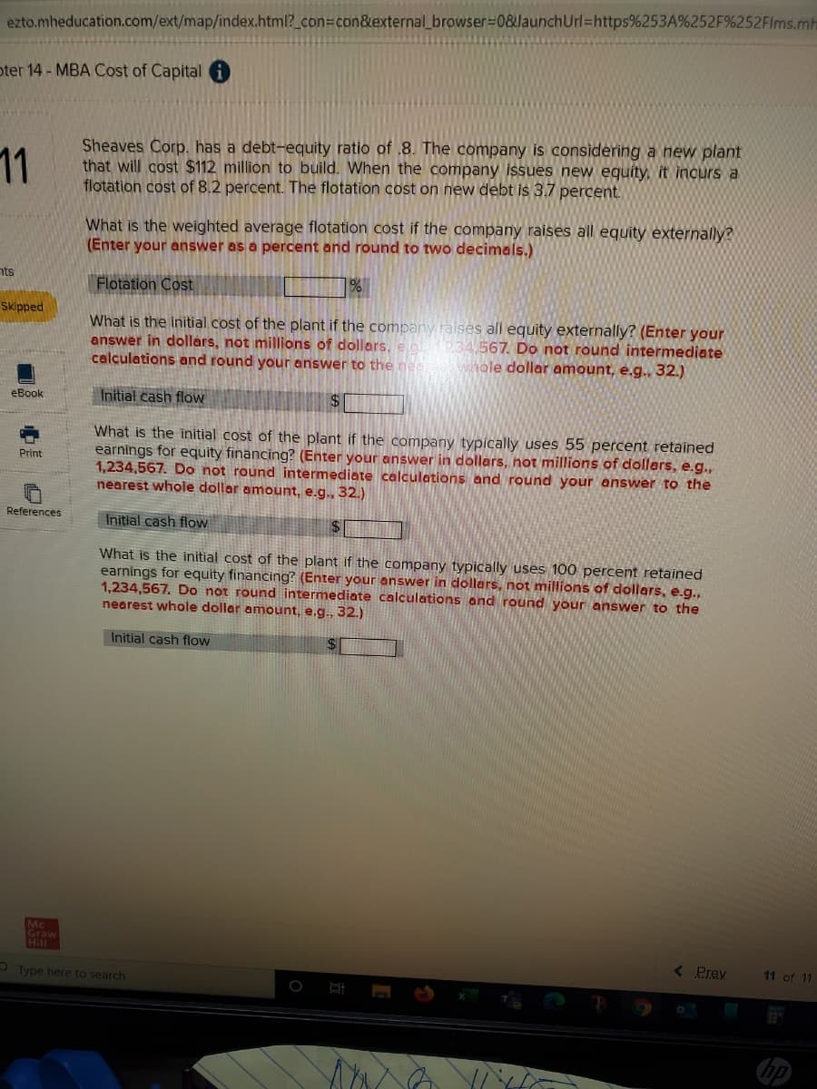 ezto.mheducation.com/ext/map/index.html?_con=con&external_browser=0&launchUrl=https%253A%252F%252FIms.mh
oter 14 - MBA Cost of Capital
11
Sheaves Corp. has a debt-equity ratio of .8. The company is considering a new plant
that will cost $112 million to build. When the company issues new equíty, it incurs a
flotation cost of 8.2 percent. The flotation cost on new debt is 3.7 percent.
What is the weighted average flotation cost if the company raises all equity externally?
(Enter your answer as a percent and round to two decimals.)
nts
Flotation Cost
1%
Skipped
What is the initial cost of the plant if the company raises all equity externally? (Enter your
answer in dollars, not millions of dollars, eo 3A.567. Do not round intermediate
calculations and round your answer to the ne
whole dollar amount, e.g., 32.)
eBook
Initial cash flow
What is the initial cost of the plant if the company typically uses 55 percent retained
earnings for equity financing? (Enter your answer in dollars, not millions of dollars, e.g.,
1,234,567. Do not round intermediate calculations and round your answer to the
nearest whole dollar amount, e.g., 32.)
Print
References
Initial cash floW
What is the initial cost of the plant if the company typically uses 100 percent retained
earnings for equity financing? (Enter your answer in dollars, not millions of dollars, e.g.,
1,234,567. Do not round intermediate calculations and round your answer to the
nearest whole dollar amount, e.g., 32.)
Initial cash flow
Mc
Graw
Hill
< Prev
11 of 11
O Type here to search
