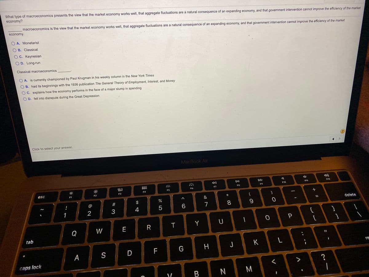 What type of macroeconomics presents the view that the market economy works well, that aggregate fluctuations are a natural consequence of an expanding economy, and that government intervention cannot improve the efficiency of the market
economy?
macroeconomics is the view that the market economy works well, that aggregate fluctuations are a natural consequence of an expanding economy, and that government intervention cannot improve the efficiency of the market
economy.
O A. Monetarist
B. Classical
OC. Keynesian
O D. Long-run
Classical macroeconomics
A. is currently championed by Paul Krugman in his weekly column in the New York Times
B. had its beginnings with the 1936 publication The General Theory of Employment, Interest, and Money
C. explains how the economy performs in the face of a major slump in spending
D. fell into disrepute during the Great Depression
Click to select your answer.
MacBook Air
DII
DD
000
F11
F12
F7
F8
F9
F10
esc
F4
F5
F6
F1
F2
F3
&
!
@
#
$
5
7
8
delete
1
2
3
{
[
}
P
Q
W
E
R
T
Y
tab
F
G
H J
K
re
A
S
D
caps lock
?
B
M
|
