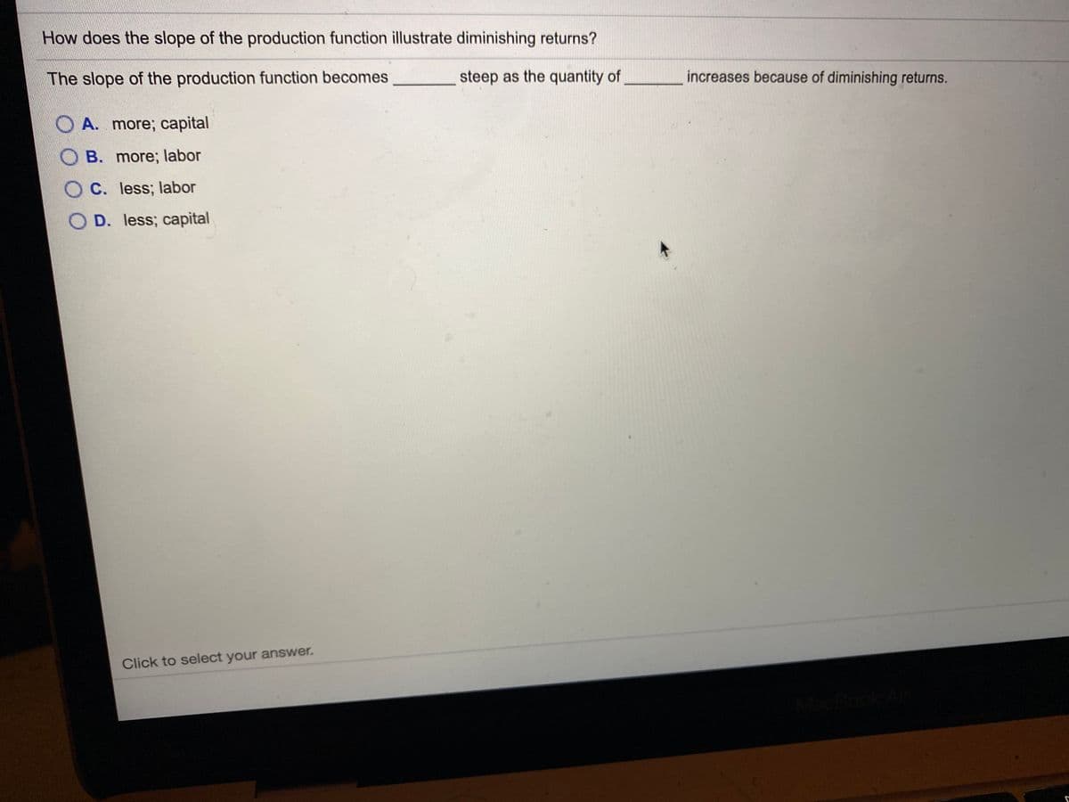 How does the slope of the production function illustrate diminishing returns?
The slope of the production function becomes
steep as the quantity of
increases because of diminishing returns.
O A. more; capital
OB. more; labor
O C. less; labor
O D. less; capital
Click to select your answer.
