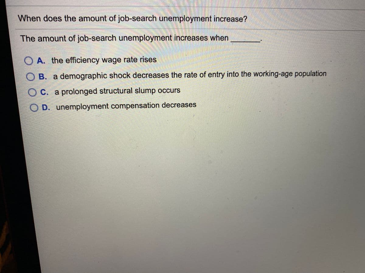 When does the amount of job-search unemployment increase?
The amount of job-search unemployment increases when
O A. the efficiency wage rate rises
B. a demographic shock decreases the rate of entry into the working-age population
O C. a prolonged structural slump occurs
D. unemployment compensation decreases
O O
