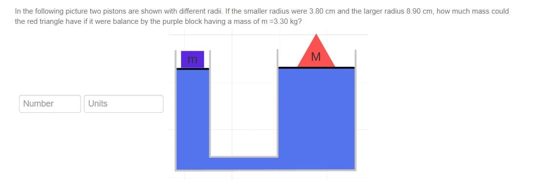 In the following picture two pistons are shown with different radii. If the smaller radius were 3.80 cm and the larger radius 8.90 cm, how much mass could
the red triangle have if it were balance by the purple block having a mass of m =3.30 kg?
Number
Units
m
M
