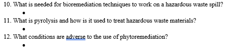 ### Environmental Science: Hazardous Waste Management

#### 10. What is needed for bioremediation techniques to work on a hazardous waste spill?
- **Microorganisms:** Appropriate microbes that can degrade pollutants.
- **Nutrients:** Essential nutrients to support microbial activity.
- **Environmental Conditions:** Optimal temperature, pH, and oxygen levels.
- **Containment:** Proper containment systems to prevent the spread of waste.

#### 11. What is pyrolysis and how is it used to treat hazardous waste materials?
- **Definition:** Pyrolysis is a thermal decomposition process that occurs in the absence of oxygen.
- **Application in Hazardous Waste:** 
  - Converts hazardous organic materials into safer byproducts such as gas, oil, and char.
  - Reduces volume and toxicity of hazardous waste.
  - Can break down complex chemical compounds, rendering them harmless.
  
#### 12. What conditions are adverse to the use of phytoremediation?
- **Extremely Polluted Soils:** High concentrations of pollutants that can be toxic to plants.
- **Unsuitable Climate:** Extreme weather conditions that impact plant growth.
- **Poor Soil Quality:** Lack of necessary nutrients for plant growth.
- **High Contaminant Mobility:** Fast-moving contaminants that exceed the plant's uptake rate.
- **Site Accessibility:** Areas that are difficult for plants to colonize or where planting is not feasible.