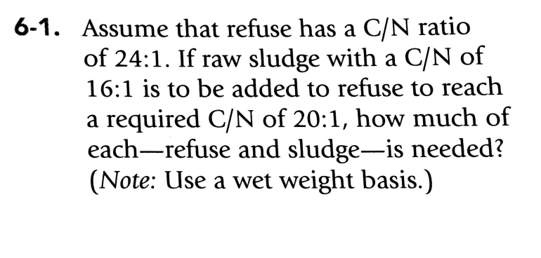 ### Problem 6-1

**Given Problem:**
Assume that refuse has a C/N (Carbon to Nitrogen) ratio of 24:1. If raw sludge with a C/N ratio of 16:1 is to be added to the refuse to reach a required C/N of 20:1, how much of each—refuse and sludge—is needed?

**Note:** Use a wet weight basis.

**Solution:**
To determine the amount of refuse and sludge needed to achieve a C/N ratio of 20:1, perform the following calculations:

1. **Let R and S** represent the weights of refuse and sludge respectively (since the problem specifies using a wet weight basis).

2. Use the given C/N ratios to develop a system of equations.

   We know:
   - C/N of refuse (R) = 24:1
   - C/N of sludge (S) = 16:1
   - Desired C/N ratio when mixed = 20:1

3. Because we are dealing with ratios and weight, the combined carbon to nitrogen ratio of the mixed refuse and sludge should equal the target C/N ratio:
   
   \[
   \frac{24R + 16S}{R + S} = 20
   \]

4. Multiply both sides by \(R + S\) to eliminate the denominator:
   
   \[
   24R + 16S = 20(R + S)
   \]

5. Expand and simplify:

   \[
   24R + 16S = 20R + 20S
   \]

   \[
   24R - 20R = 20S - 16S
   \]

   \[
   4R = 4S
   \]

   \[
   R = S
   \]

Thus, equal weights of refuse and sludge are needed to achieve the required C/N ratio of 20:1 on a wet weight basis. So if you mix equal parts by weight of refuse and sludge, the desired C/N ratio will be achieved.

This solution shows how to use equations to balance the different C/N ratios of two materials to achieve a desired mixture.