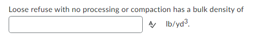 **Determining the Bulk Density of Loose Refuse**

When dealing with loose refuse that has not undergone any processing or compaction, it is important to understand its bulk density. Bulk density is defined as the mass of the material per unit volume and is expressed in pounds per cubic yard (lb/yd³). 

In this specific context, the bulk density of loose refuse is represented by a value that needs to be determined:

\[ \_\_\_\_\_ \, \text{lb/yd}^3 \]

This value is crucial for various applications, including waste management, transportation logistics, and environmental studies. 

By knowing the bulk density, professionals can make more informed decisions about how to handle and process loose refuse, predict storage requirements, and manage transportation effectively.

To fill in the bulk density, additional data or measurements may be required, which typically involves weighing a known volume of the refuse material. Once the bulk density is established, it can serve as an essential parameter in planning and operational activities.

(Note: The corresponding number for the bulk density should be inserted into the box labeled with the placeholder "≈" in practical applications.)