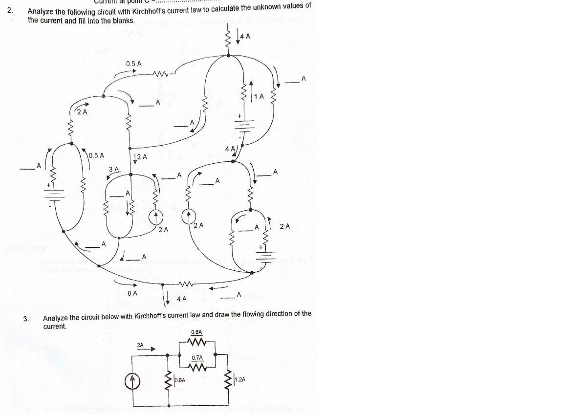 Current
2.
Analyze the following circuit with Kirchhoff's current law to calculate the unknown values of
the current and fill into the blanks.
0.5 A
2 A
0.5 A
12 A
3 A
O A
4 A
3.
Analyze the circuit below with Kirchhoff's current law and draw the flowing direction of the
current.
0.8A
2A
0.7A
0.BA
1.2A
