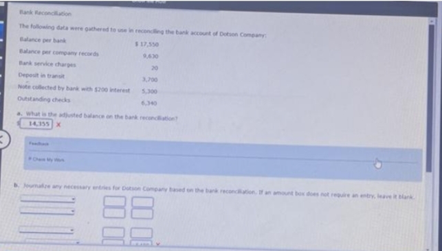 Bank Reconciliation
The following data were gathered to use in reconciling the bank account of Dotson Company
Balance per bank
$ 17,550
Balance per company records
9,630
Bank service charges
Deposit in transit
Note collected by bank with $200 interest
Outstanding checks
20
3,700
5,300
6,340
a. what is the adjusted balance on the bank reconciliation?
14,355 X
b. Journalize any necessary entries for Dotson Company based on the bank reconciliation. If an amount box does not require an entry, leave it blank
88