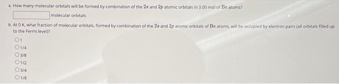 a. How many molecular orbitals will be formed by combination of the 28 and 2p atomic orbitals in 3.00 mol of Be atoms?
molecular orbitals
b. At 0 K, what fraction of molecular orbitals, formed by combination of the 28 and 2p atomic orbitals of Be atoms, will be occupied by electron pairs (all orbitals filled up
to the Fermi level)?
01
01/4
03/8
01/2
03/4
01/8