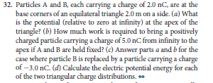 32. Partides A and B, each carrying a charge of 2.0 nC, are at the
base corners of an equilateral triangle 2.0 m on a side. (a) What
is the potential (relative to zero at infinity) at the apex of the
triangle? (b) How much work is required to bring a positively
charged partide carrying a charge of 5.0 nC from infinity to the
apex if A and B are held fixed? (c) Answer parts a and b for the
case where particle B is replaced by a particle carrying a charge
of -3.0 nc. (d) Calculate the electric potential energy for each
of the two triangular charge distributions. .
