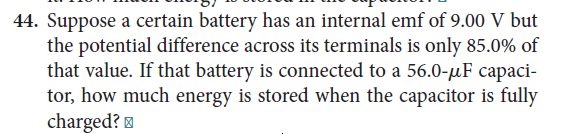 44. Suppose a certain battery has an internal emf of 9.00 V but
the potential difference across its terminals is only 85.0% of
that value. If that battery is connected to a 56.0-µF capaci-
tor, how much energy is stored when the capacitor is fully
charged? =
