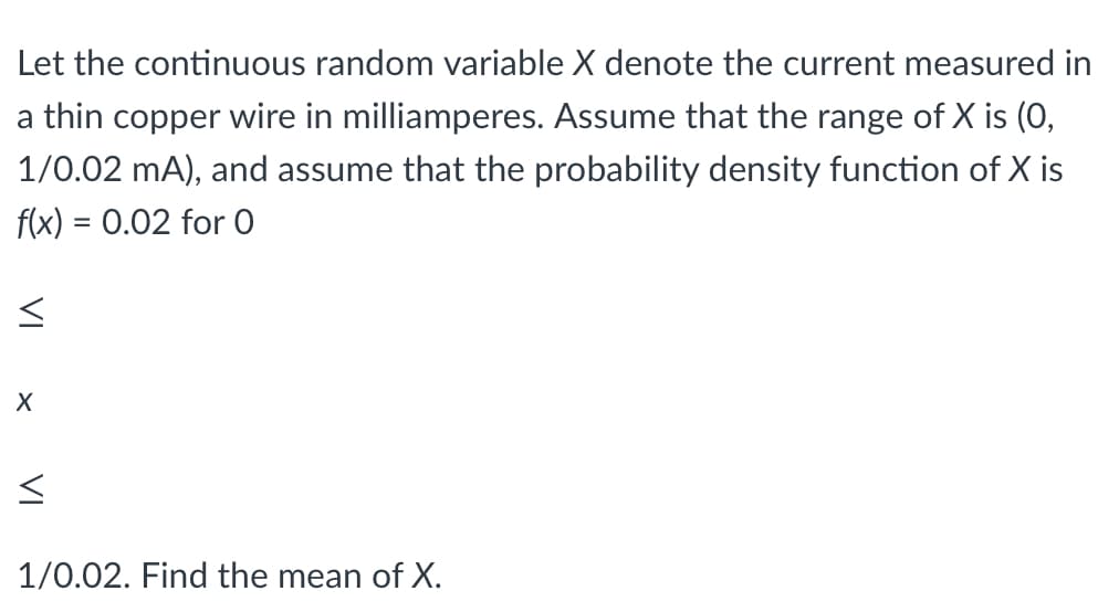 Let the continuous random variable X denote the current measured in
a thin copper wire in milliamperes. Assume that the range of X is (0,
1/0.02 mA), and assume that the probability density function of X is
f(x) = 0.02 for O
%D
1/0.02. Find the mean of X.
VI
