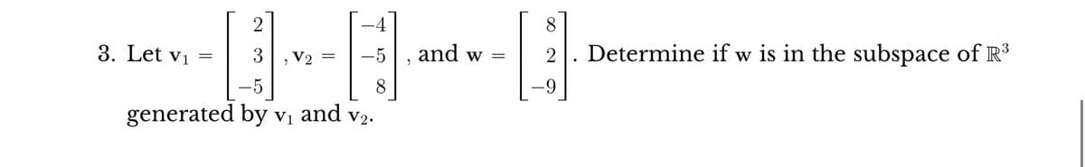 2
3
5
generated by v₁ and v₂.
V1
3. Let v₁
=
V2
-4
H]·
-5
8
=
and w =
8
B
2. Determine if w is in the subspace of R³
-9