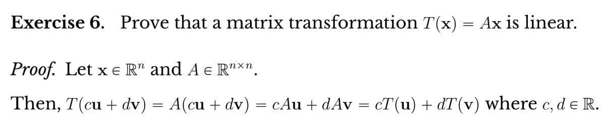 Exercise 6. Prove that a matrix transformation T(x) = Ax is linear.
Proof. Let x = R" and A € Rnxn.
Then, T(cu + dv) = A(cu +
A(cu + dv) = cAu + dAv = cT(u) + dT(v) where c, d e R.
dv) =