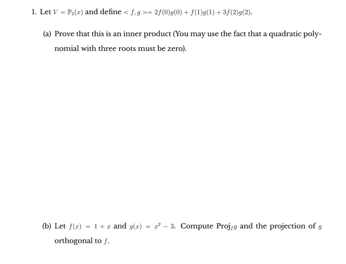 1. Let V = P₂(x) and define < f,g>= 2ƒ(0)g(0) + f(1)g(1) +3ƒ(2)g(2).
(a) Prove that this is an inner product (You may use the fact that a quadratic poly-
nomial with three roots must be zero).
(b) Let f(x) = 1 + x and g(x)
orthogonal to f.
=
x² - 3. Compute Projƒg and the projection of g