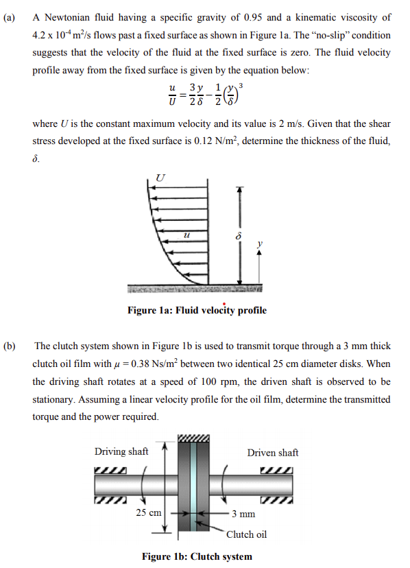 (a)
A Newtonian fluid having a specific gravity of 0.95 and a kinematic viscosity of
4.2 x 10“m/s flows past a fixed surface as shown in Figure la. The “no-slip" condition
suggests that the velocity of the fluid at the fixed surface is zero. The fluid velocity
profile away from the fixed surface is given by the equation below:
и Зу 1,
U 28 2
where U is the constant maximum velocity and its value is 2 m/s. Given that the shear
stress developed at the fixed surface is 0.12 N/m², determine the thickness of the fluid,
d.
Figure la: Fluid velocity profile
(b)
The clutch system shown in Figure 1b is used to transmit torque through a 3 mm thick
clutch oil film with µ = 0.38 Ns/m² between two identical 25 cm diameter disks. When
the driving shaft rotates at a speed of 100 rpm, the driven shaft is observed to be
stationary. Assuming a linear velocity profile for the oil film, determine the transmitted
torque and the power required.
Driving shaft
Driven shaft
25 cm
3 mm
Clutch oil
Figure 1b: Clutch system
