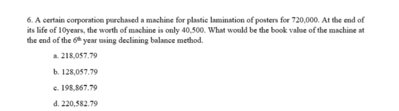 6. A certain corporation purchased a machine for plastic lamination of posters for 720,000. At the end of
its life of 10years, the worth of machine is only 40,500. What would be the book value of the machine at
the end of the 6th year using declining balance method.
a. 218,057.79
b. 128,057.79
c. 198,867.79
d. 220,582.79
