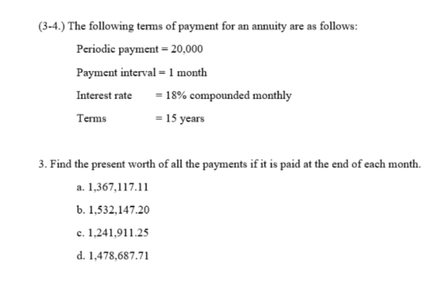 (3-4.) The following terms of payment for an annuity are as follows:
Periodic payment = 20,000
Payment interval = 1 month
Interest rate
= 18% compounded monthly
Terms
= 15 years
3. Find the present worth of all the payments if it is paid at the end of each month.
a. 1,367,117.11
b. 1,532,147.20
c. 1,241,911.25
d. 1,478,687.71
