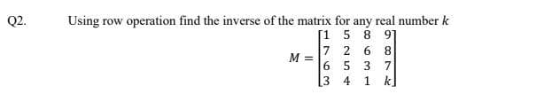 Q2.
Using row operation find the inverse of the matrix for any real number k
[1 5 8 91
7 2 6 8
M =
6 5 3 7
[3 4 1 k]
